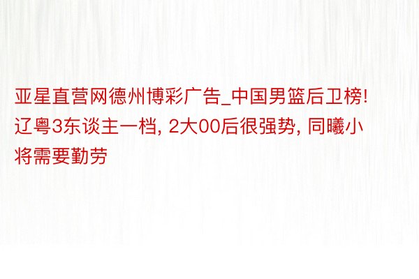 亚星直营网德州博彩广告_中国男篮后卫榜! 辽粤3东谈主一档, 2大00后很强势, 同曦小将需要勤劳