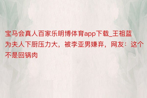 宝马会真人百家乐明博体育app下载_王祖蓝为夫人下厨压力大，被李亚男嫌弃，网友：这个不是回锅肉