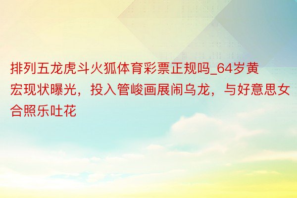 排列五龙虎斗火狐体育彩票正规吗_64岁黄宏现状曝光，投入管峻画展闹乌龙，与好意思女合照乐吐花