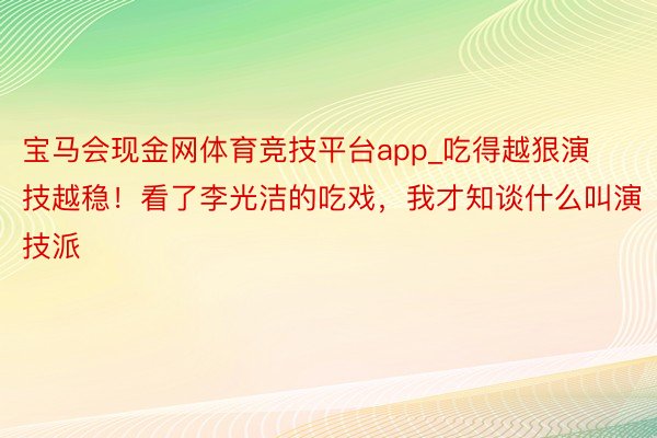 宝马会现金网体育竞技平台app_吃得越狠演技越稳！看了李光洁的吃戏，我才知谈什么叫演技派