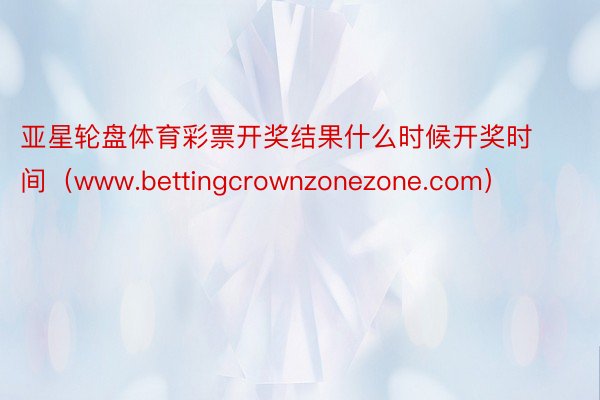 亚星轮盘体育彩票开奖结果什么时候开奖时间（www.bettingcrownzonezone.com）