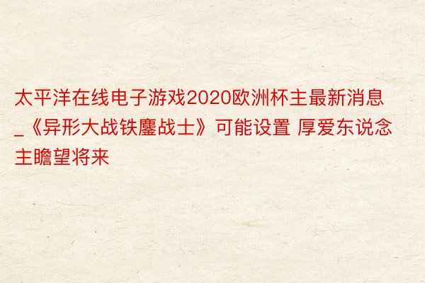 太平洋在线电子游戏2020欧洲杯主最新消息_《异形大战铁鏖战士》可能设置 厚爱东说念主瞻望将来