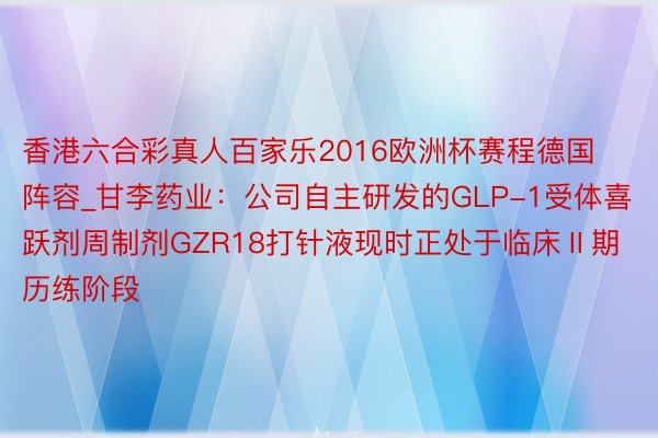 香港六合彩真人百家乐2016欧洲杯赛程德国阵容_甘李药业：公司自主研发的GLP-1受体喜跃剂周制剂GZR18打针液现时正处于临床Ⅱ期历练阶段