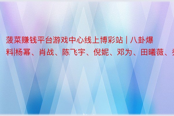 菠菜赚钱平台游戏中心线上博彩站 | 八卦爆料|杨幂、肖战、陈飞宇、倪妮、邓为、田曦薇、乔欣等