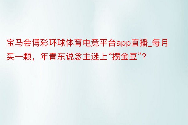 宝马会博彩环球体育电竞平台app直播_每月买一颗，年青东说念主迷上“攒金豆”？