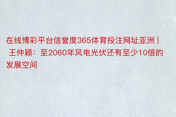 在线博彩平台信誉度365体育投注网址亚洲 | 王仲颖：至2060年风电光伏还有至少10倍的发展空间