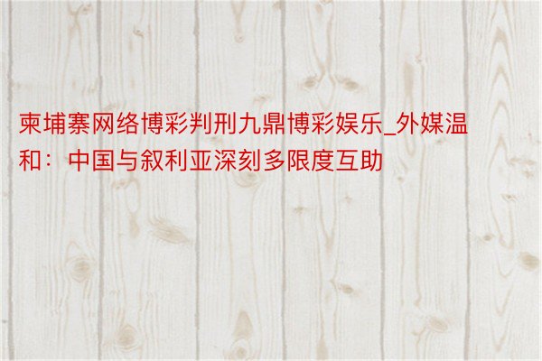 柬埔寨网络博彩判刑九鼎博彩娱乐_外媒温和：中国与叙利亚深刻多限度互助