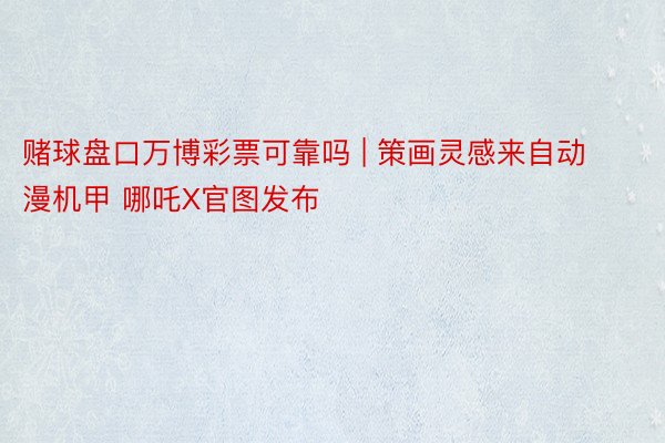 赌球盘口万博彩票可靠吗 | 策画灵感来自动漫机甲 哪吒X官图发布