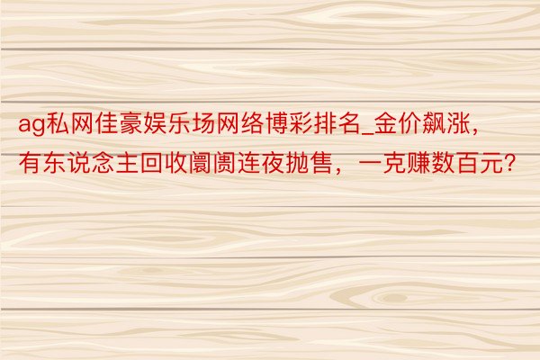 ag私网佳豪娱乐场网络博彩排名_金价飙涨，有东说念主回收阛阓连夜抛售，一克赚数百元？