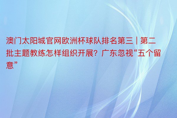 澳门太阳城官网欧洲杯球队排名第三 | 第二批主题教练怎样组织开展？广东忽视“五个留意”