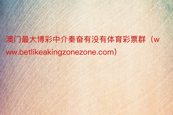 澳门最大博彩中介秦奋有没有体育彩票群（www.betlikeakingzonezone.com）