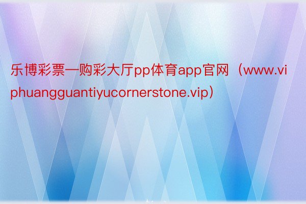 乐博彩票—购彩大厅pp体育app官网（www.viphuangguantiyucornerstone.vip）