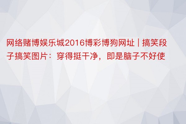 网络赌博娱乐城2016博彩博狗网址 | 搞笑段子搞笑图片：穿得挺干净，即是脑子不好使