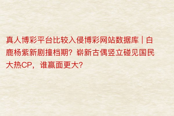 真人博彩平台比较入侵博彩网站数据库 | 白鹿杨紫新剧撞档期？崭新古偶竖立碰见国民大热CP，谁赢面更大？