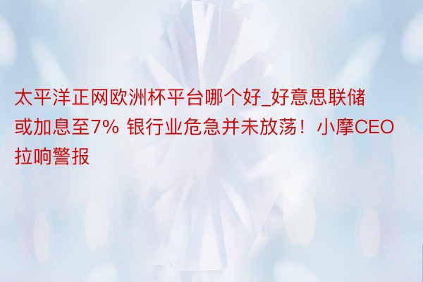 太平洋正网欧洲杯平台哪个好_好意思联储或加息至7% 银行业危急并未放荡！小摩CEO拉响警报