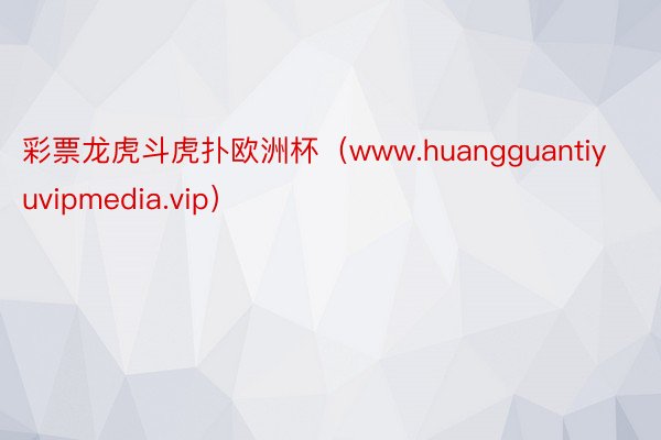 彩票龙虎斗虎扑欧洲杯(www.huangguantiyuvipmedia.vip)